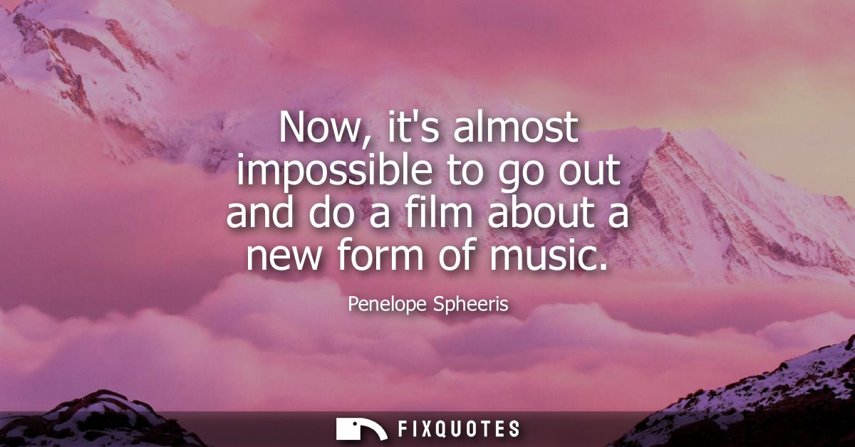 Now, its almost impossible to go out and do a film about a new form of music