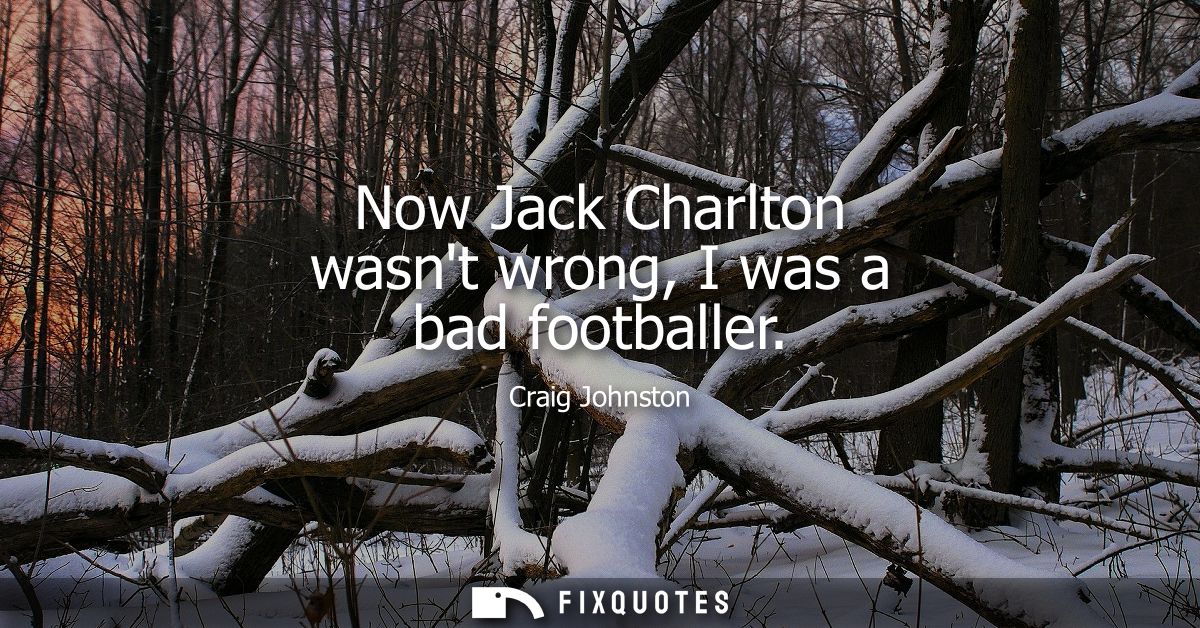 Now Jack Charlton wasnt wrong, I was a bad footballer
