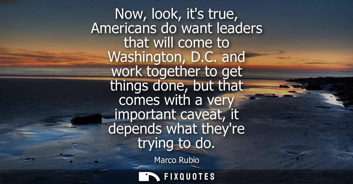 Now, look, its true, Americans do want leaders that will come to Washington, D.C. and work together to get things done, 
