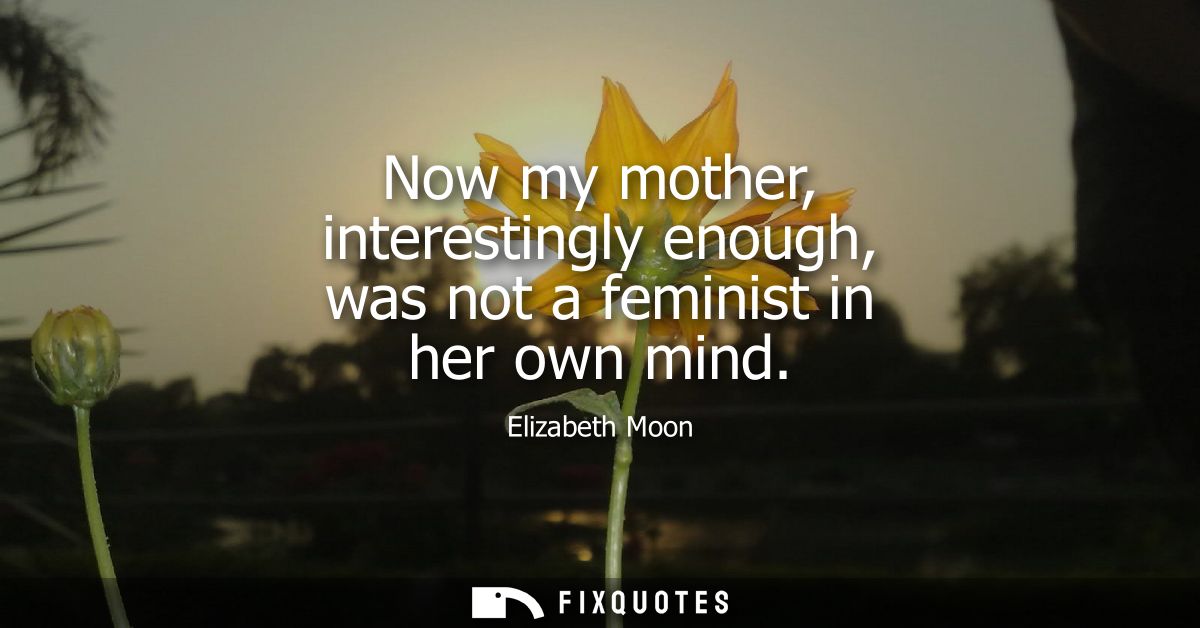 Now my mother, interestingly enough, was not a feminist in her own mind
