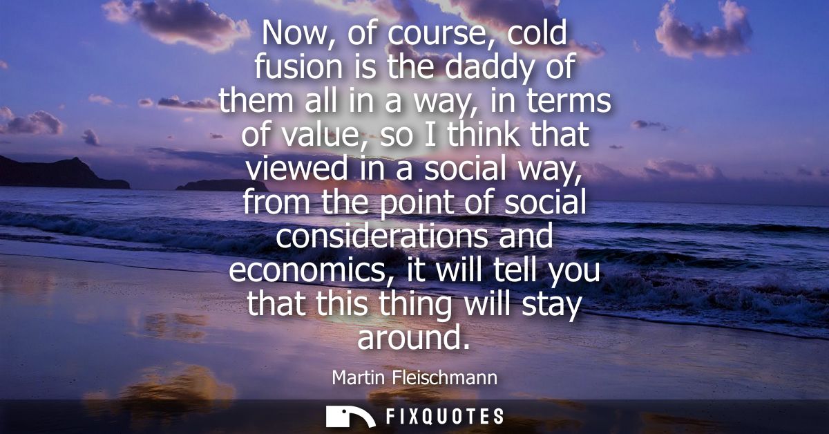 Now, of course, cold fusion is the daddy of them all in a way, in terms of value, so I think that viewed in a social way