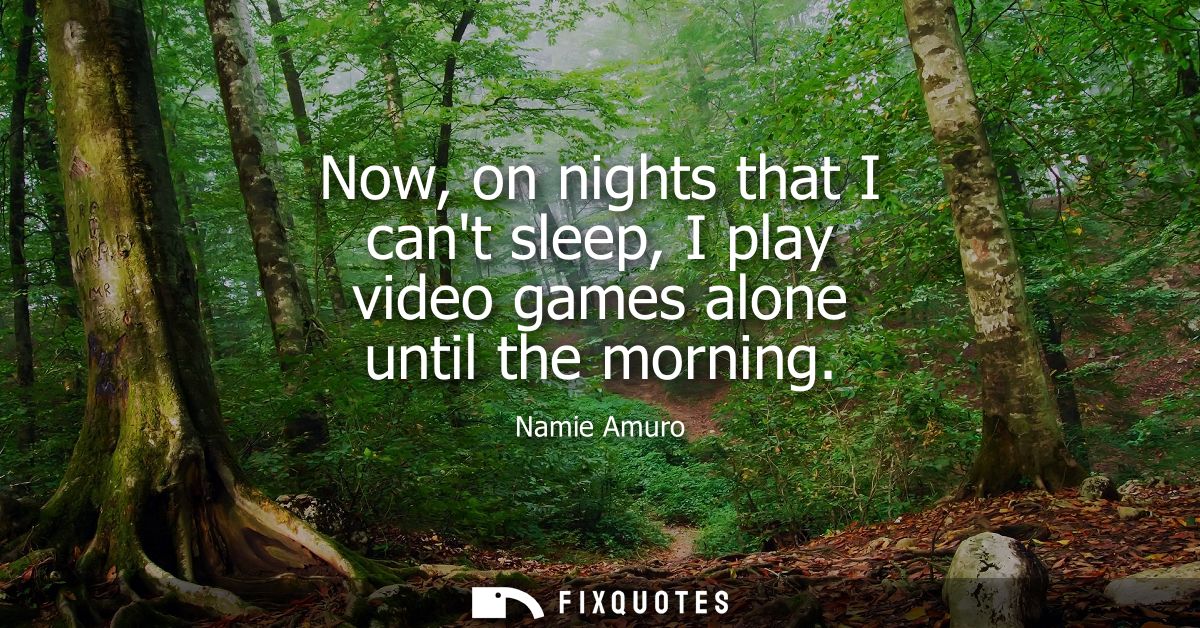 Now, on nights that I cant sleep, I play video games alone until the morning