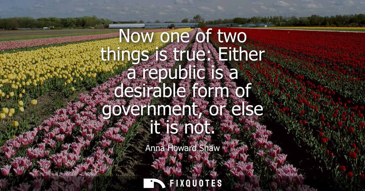 Now one of two things is true: Either a republic is a desirable form of government, or else it is not