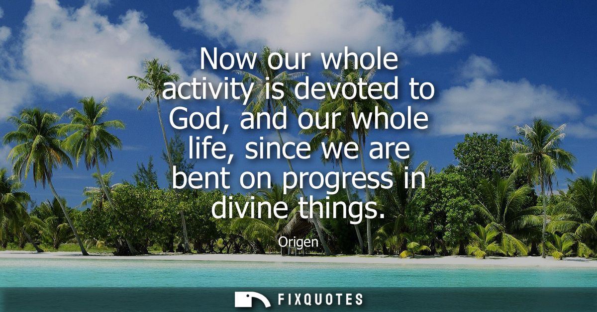 Now our whole activity is devoted to God, and our whole life, since we are bent on progress in divine things