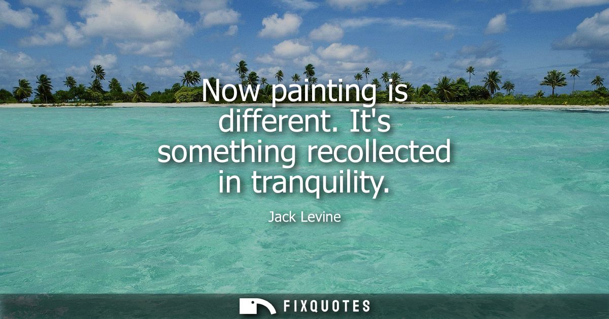 Now painting is different. Its something recollected in tranquility