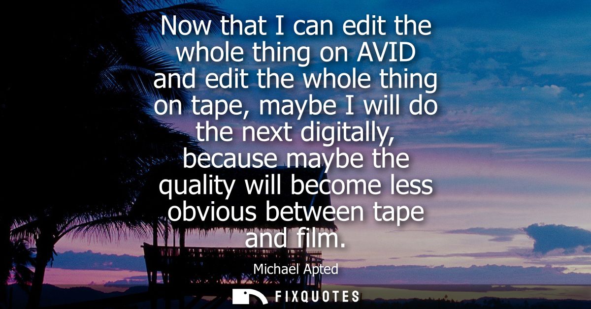 Now that I can edit the whole thing on AVID and edit the whole thing on tape, maybe I will do the next digitally, becaus