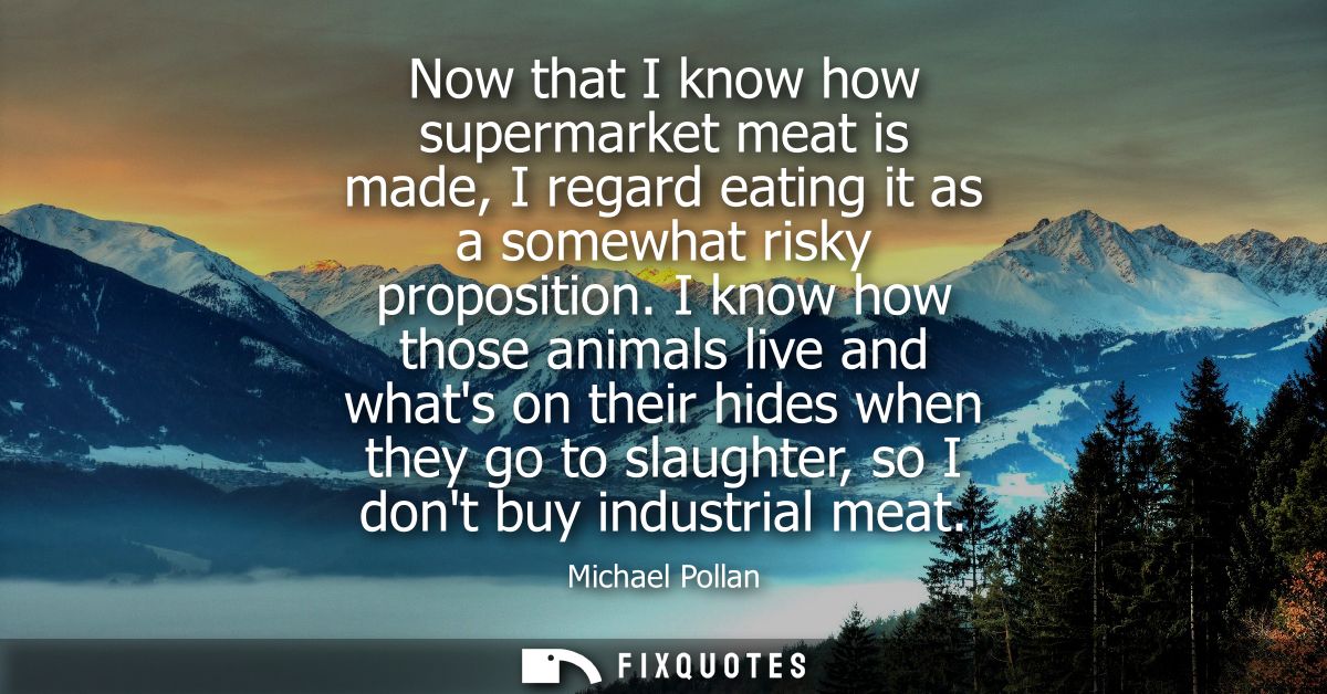 Now that I know how supermarket meat is made, I regard eating it as a somewhat risky proposition. I know how those anima