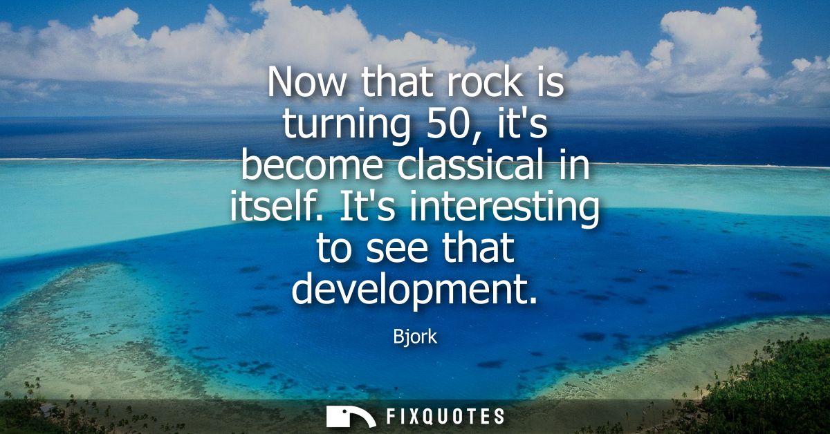 Now that rock is turning 50, its become classical in itself. Its interesting to see that development