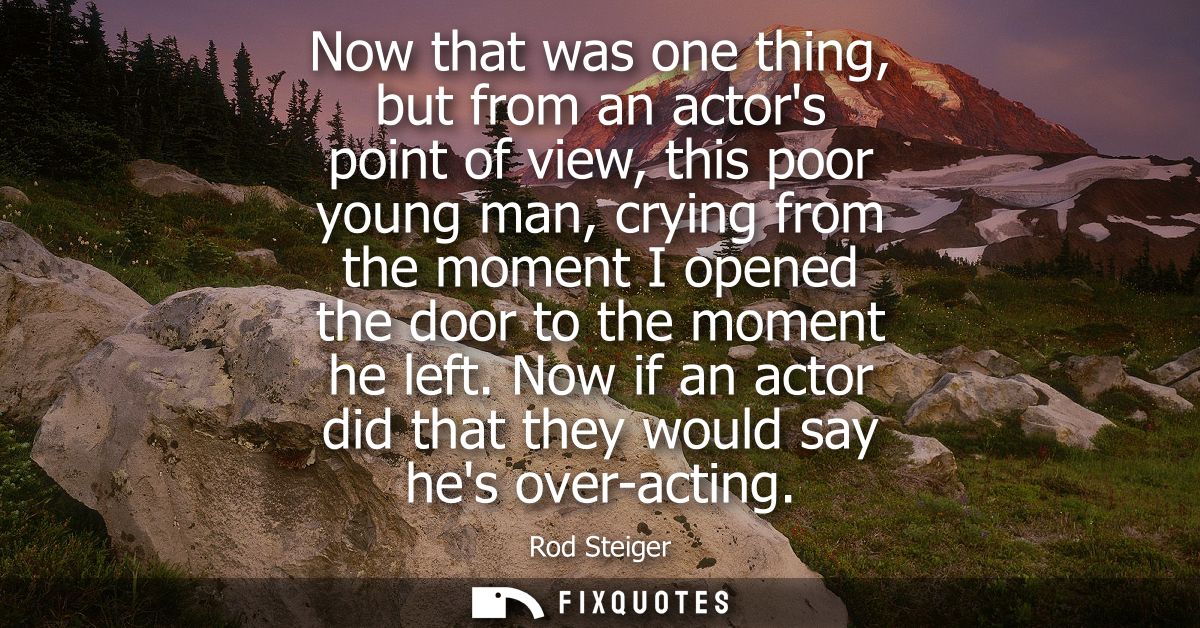Now that was one thing, but from an actors point of view, this poor young man, crying from the moment I opened the door 