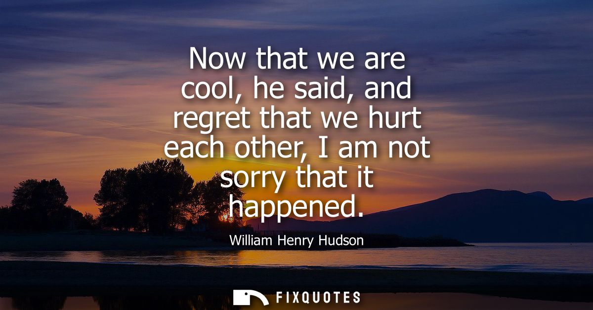 Now that we are cool, he said, and regret that we hurt each other, I am not sorry that it happened