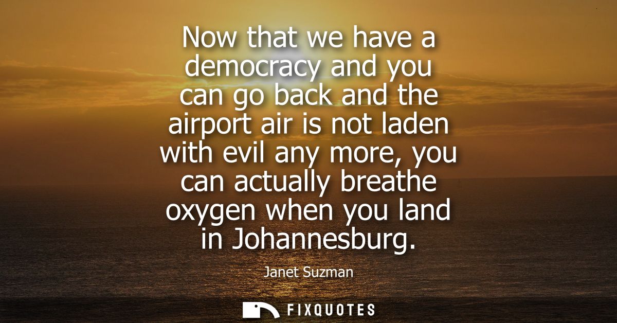 Now that we have a democracy and you can go back and the airport air is not laden with evil any more, you can actually b