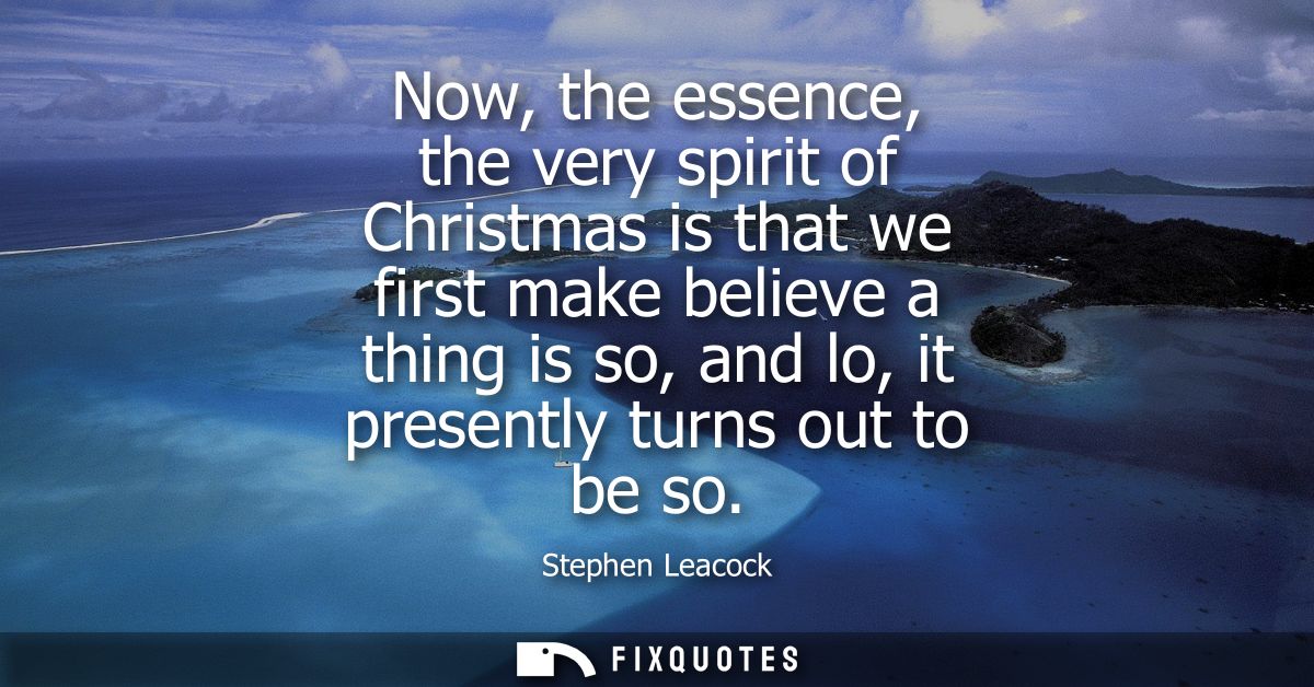 Now, the essence, the very spirit of Christmas is that we first make believe a thing is so, and lo, it presently turns o