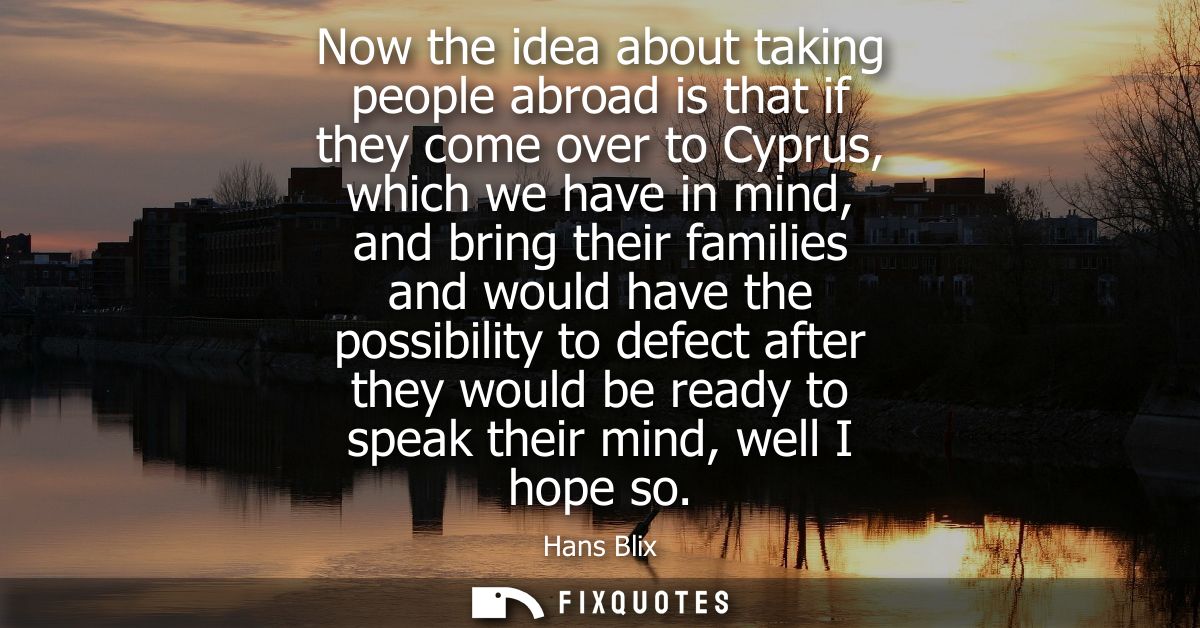 Now the idea about taking people abroad is that if they come over to Cyprus, which we have in mind, and bring their fami