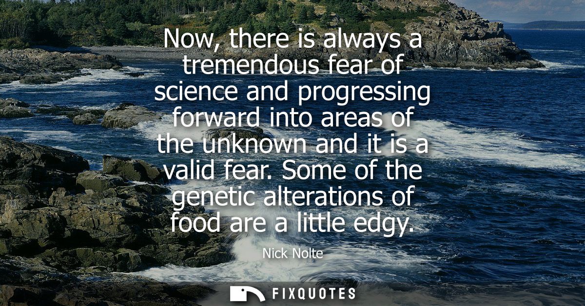 Now, there is always a tremendous fear of science and progressing forward into areas of the unknown and it is a valid fe