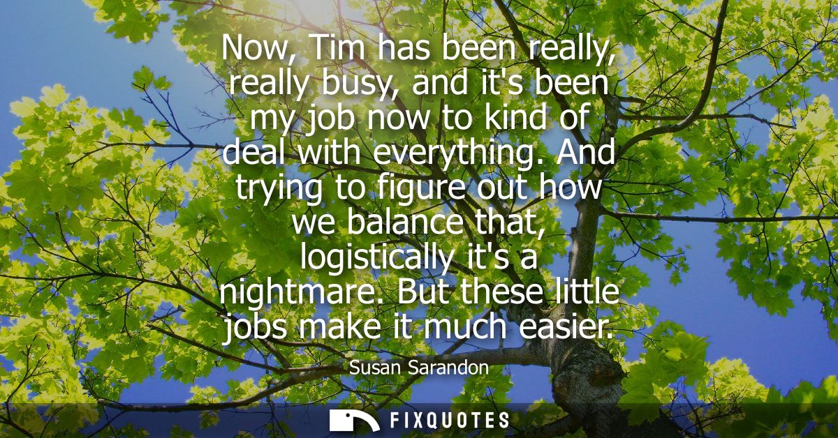 Now, Tim has been really, really busy, and its been my job now to kind of deal with everything. And trying to figure out