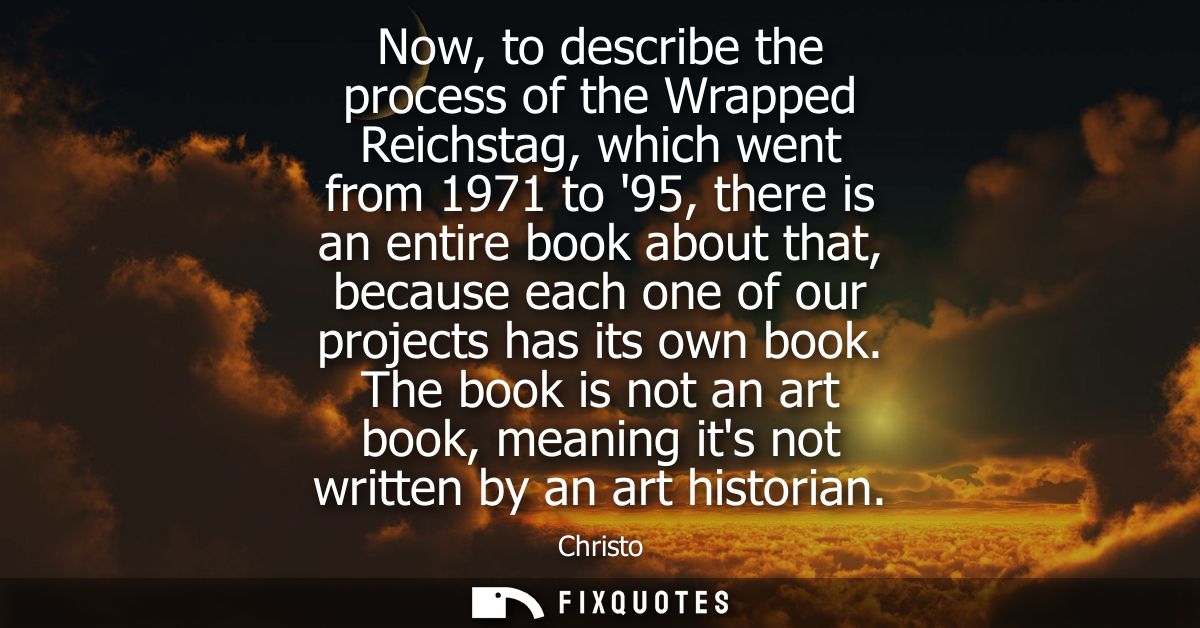 Now, to describe the process of the Wrapped Reichstag, which went from 1971 to 95, there is an entire book about that, b