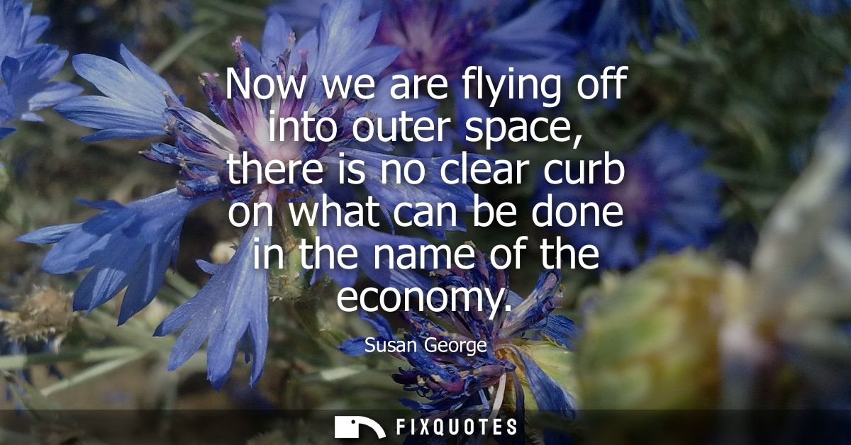 Now we are flying off into outer space, there is no clear curb on what can be done in the name of the economy