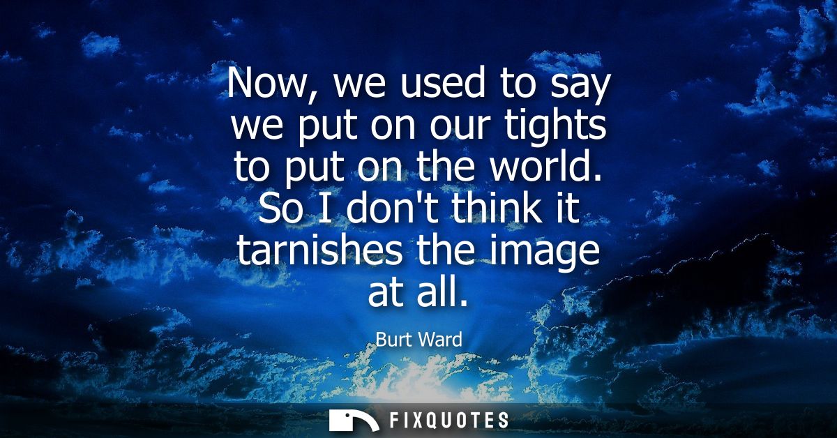 Now, we used to say we put on our tights to put on the world. So I dont think it tarnishes the image at all