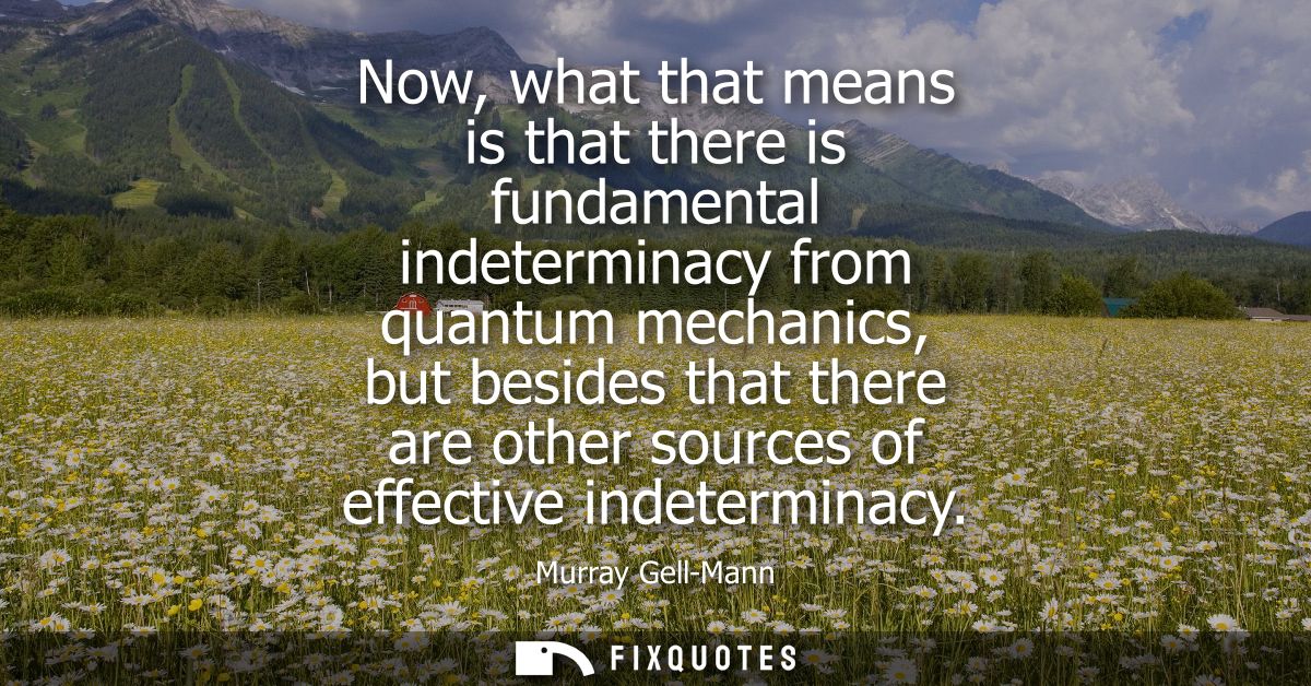 Now, what that means is that there is fundamental indeterminacy from quantum mechanics, but besides that there are other