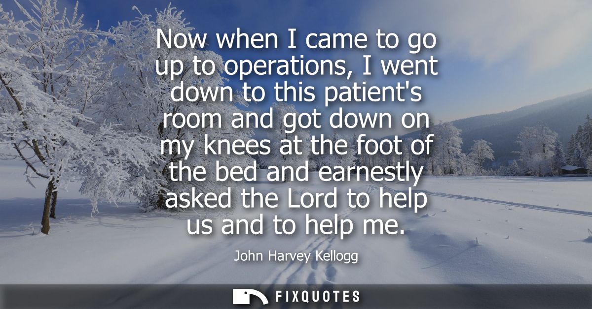 Now when I came to go up to operations, I went down to this patients room and got down on my knees at the foot of the be