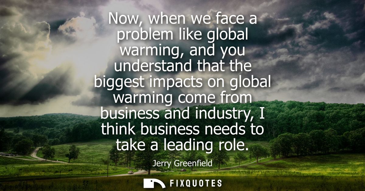 Now, when we face a problem like global warming, and you understand that the biggest impacts on global warming come from