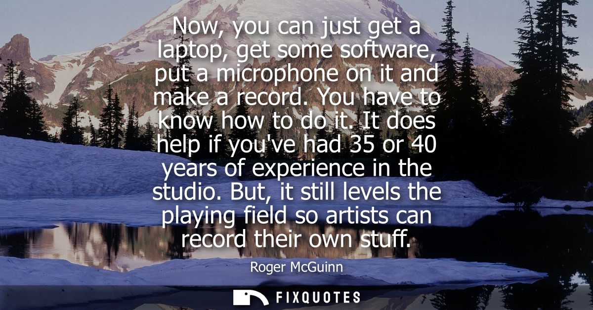Now, you can just get a laptop, get some software, put a microphone on it and make a record. You have to know how to do 