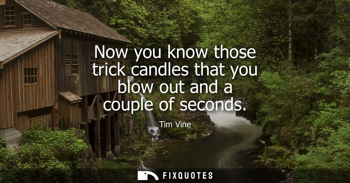 Now you know those trick candles that you blow out and a couple of seconds