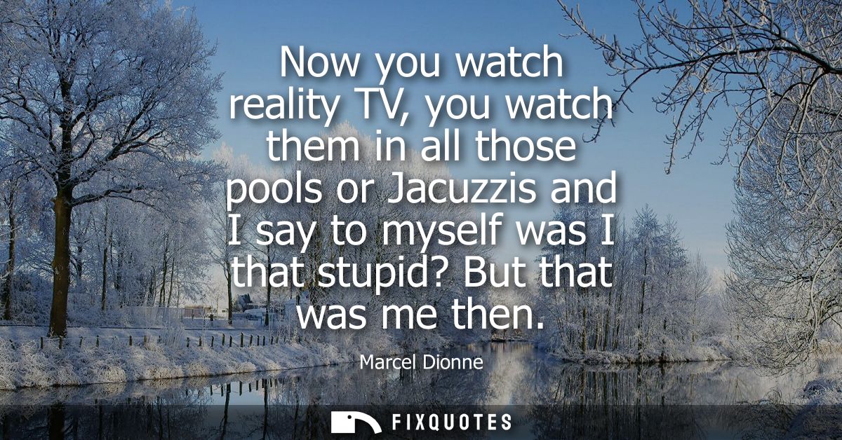 Now you watch reality TV, you watch them in all those pools or Jacuzzis and I say to myself was I that stupid? But that 