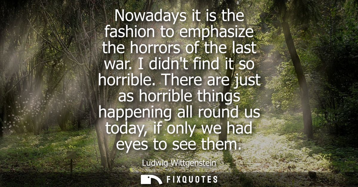 Nowadays it is the fashion to emphasize the horrors of the last war. I didnt find it so horrible. There are just as horr