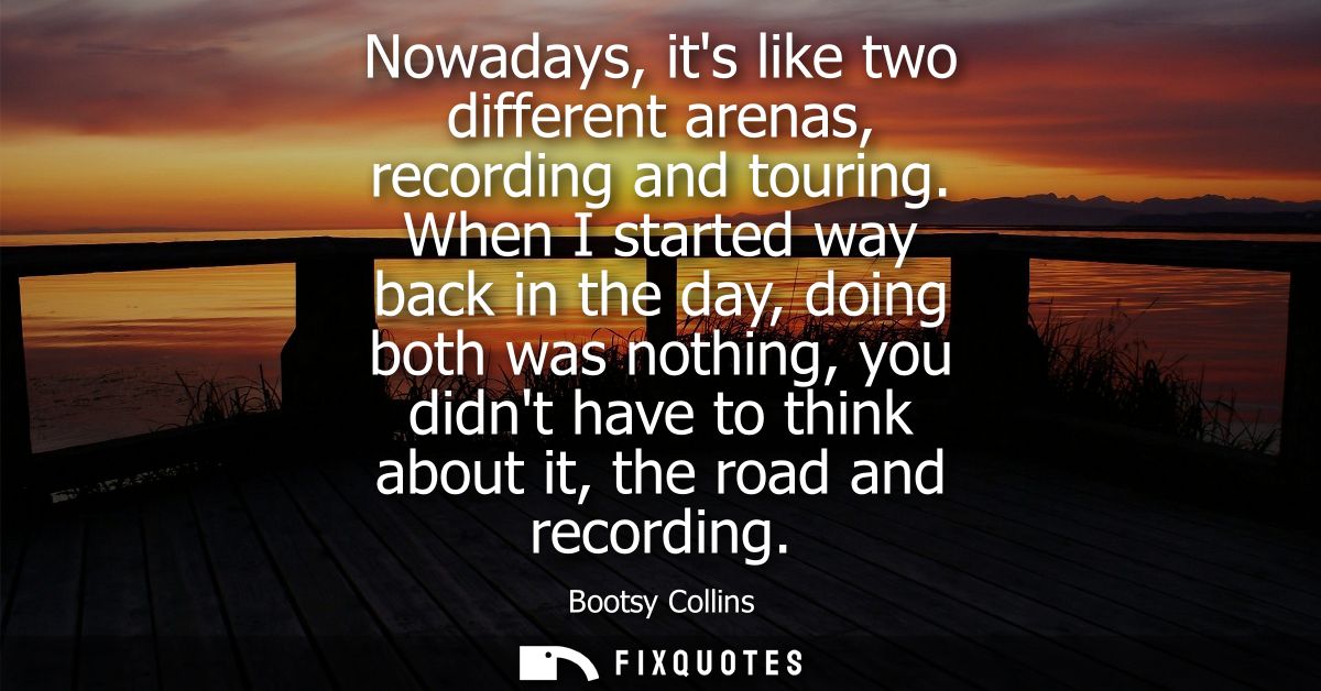Nowadays, its like two different arenas, recording and touring. When I started way back in the day, doing both was nothi