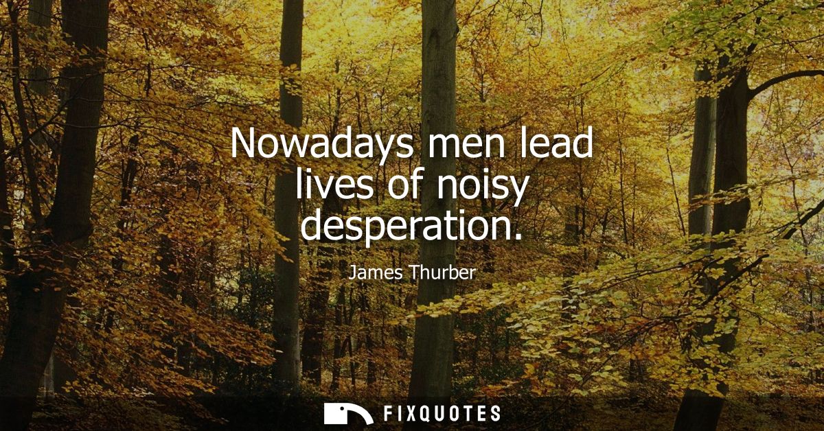Nowadays men lead lives of noisy desperation