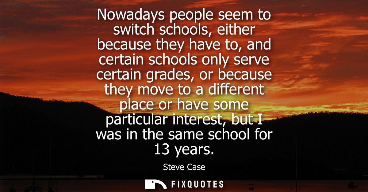 Nowadays people seem to switch schools, either because they have to, and certain schools only serve certain grades, or b