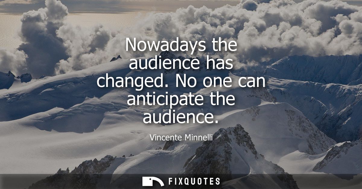 Nowadays the audience has changed. No one can anticipate the audience