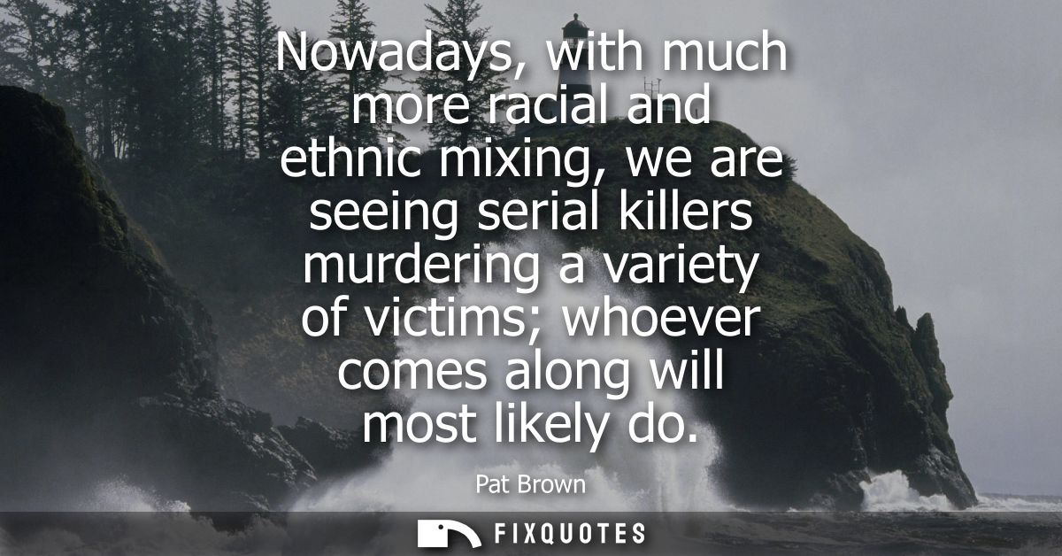 Nowadays, with much more racial and ethnic mixing, we are seeing serial killers murdering a variety of victims whoever c