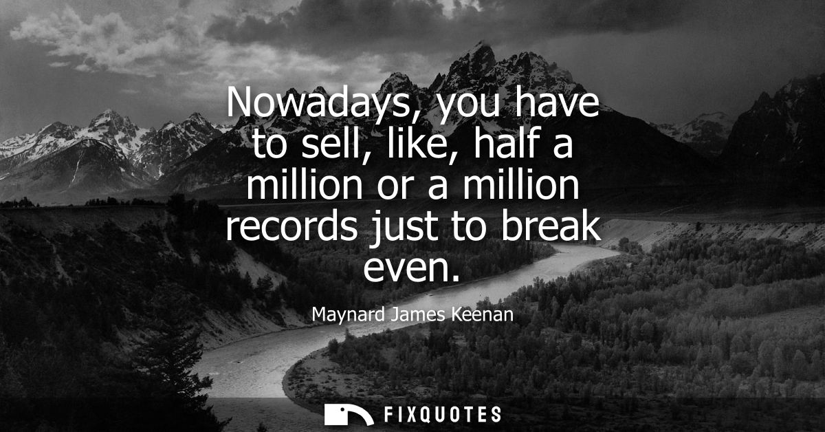 Nowadays, you have to sell, like, half a million or a million records just to break even