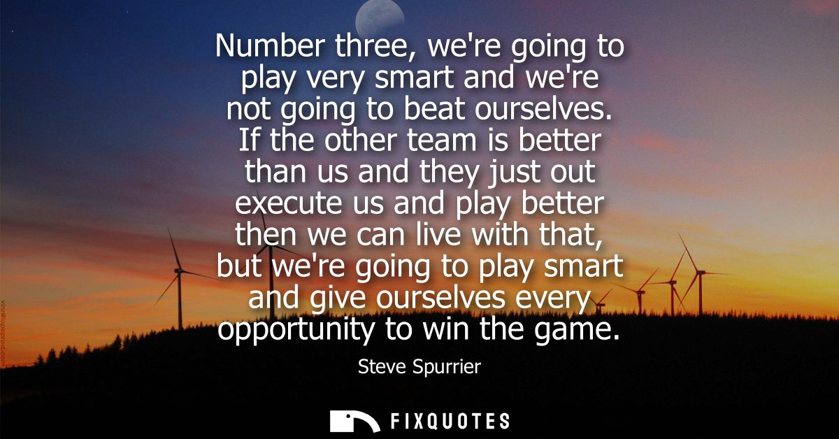 Number three, were going to play very smart and were not going to beat ourselves. If the other team is better than us an