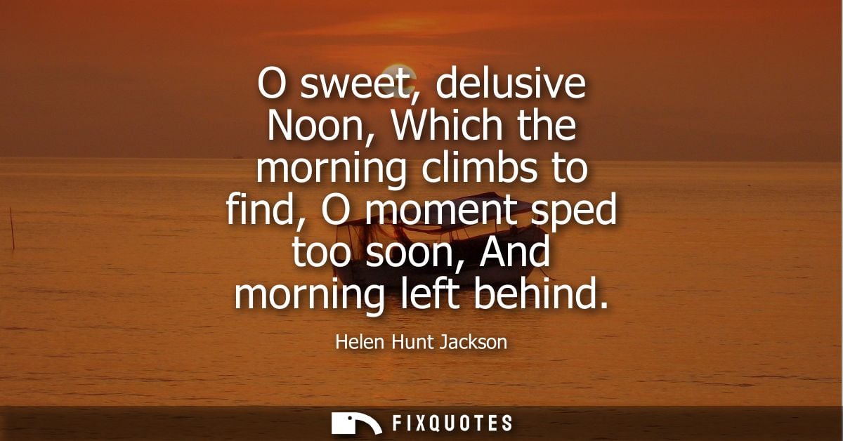 O sweet, delusive Noon, Which the morning climbs to find, O moment sped too soon, And morning left behind