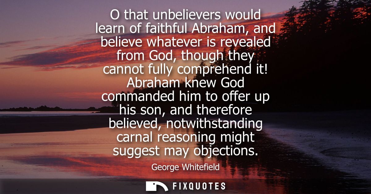 O that unbelievers would learn of faithful Abraham, and believe whatever is revealed from God, though they cannot fully 
