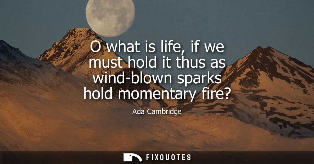 O what is life, if we must hold it thus as wind-blown sparks hold momentary fire?