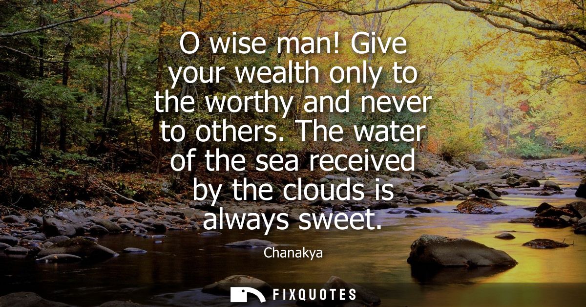 O wise man! Give your wealth only to the worthy and never to others. The water of the sea received by the clouds is alwa