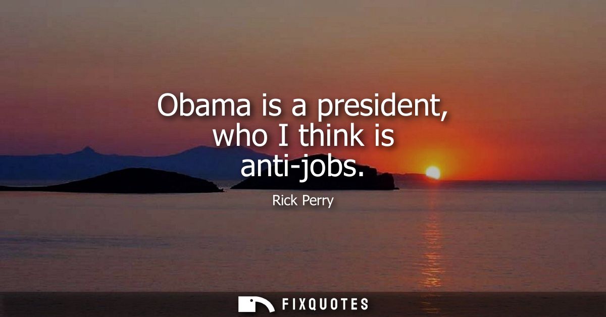 Obama is a president, who I think is anti-jobs