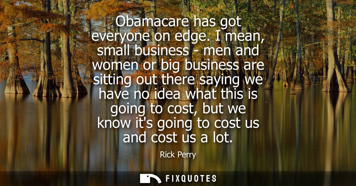 Obamacare has got everyone on edge. I mean, small business - men and women or big business are sitting out there saying 