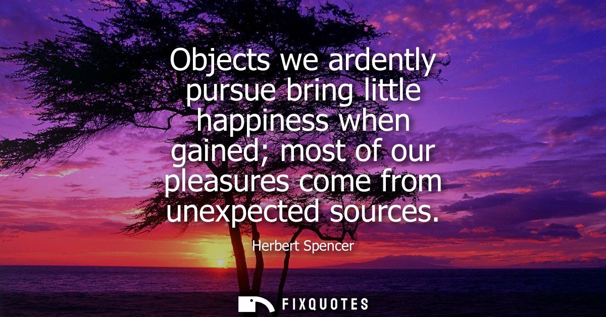 Objects we ardently pursue bring little happiness when gained most of our pleasures come from unexpected sources