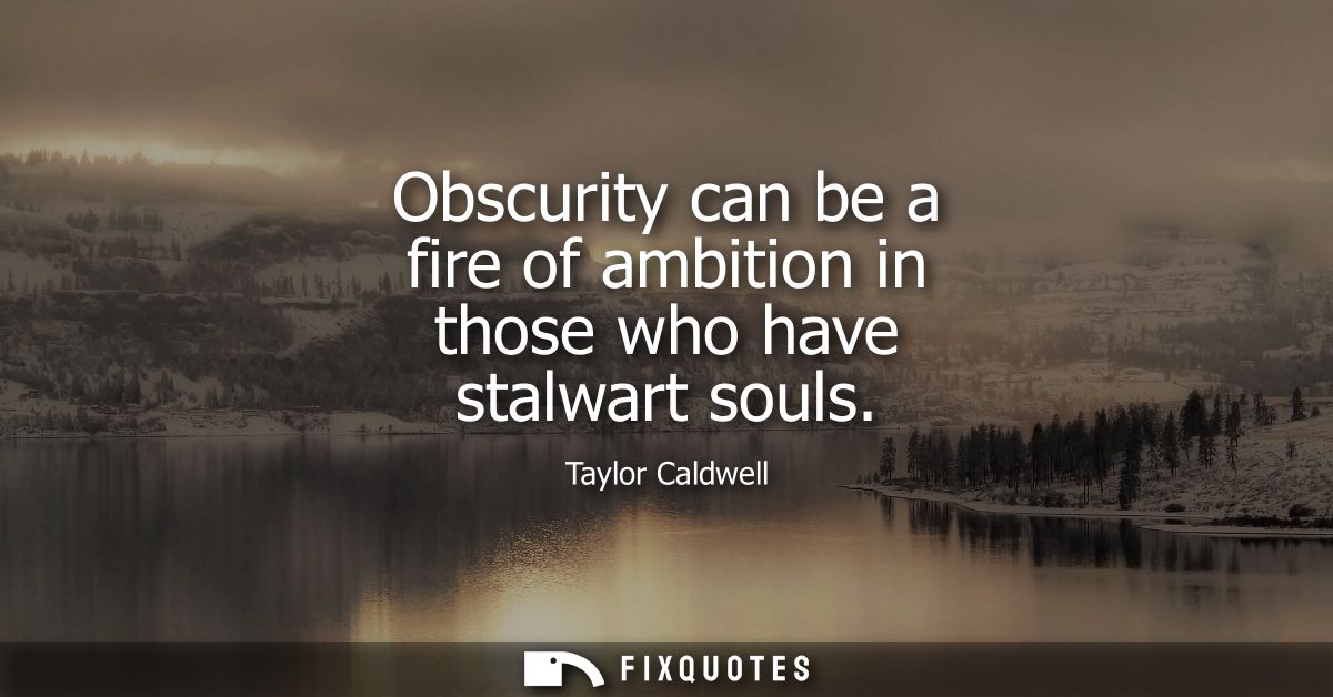 Obscurity can be a fire of ambition in those who have stalwart souls