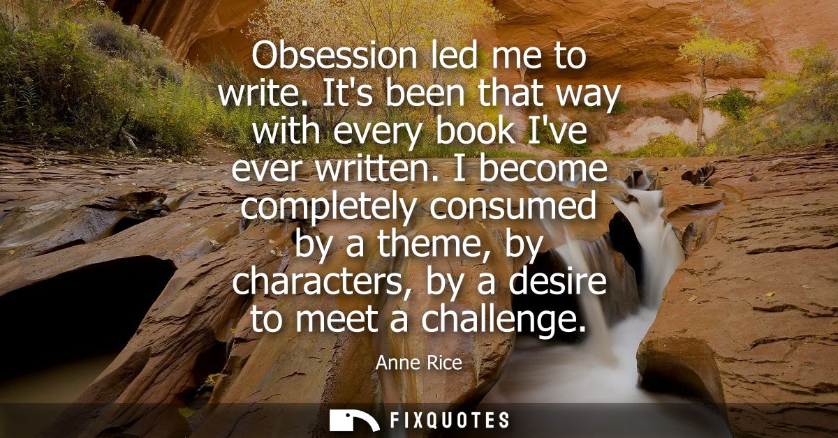 Obsession led me to write. Its been that way with every book Ive ever written. I become completely consumed by a theme, 