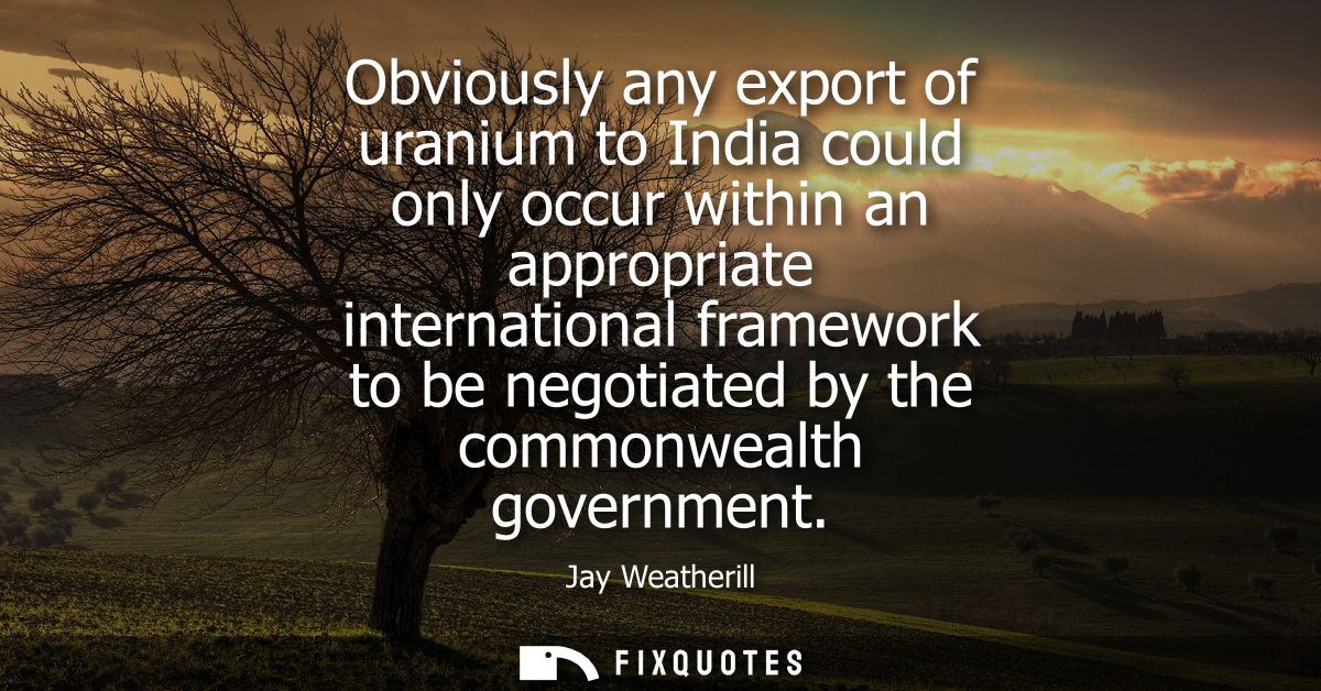 Obviously any export of uranium to India could only occur within an appropriate international framework to be negotiated