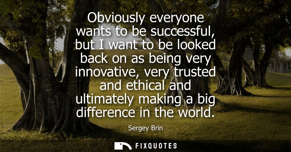 Obviously everyone wants to be successful, but I want to be looked back on as being very innovative, very trusted and et