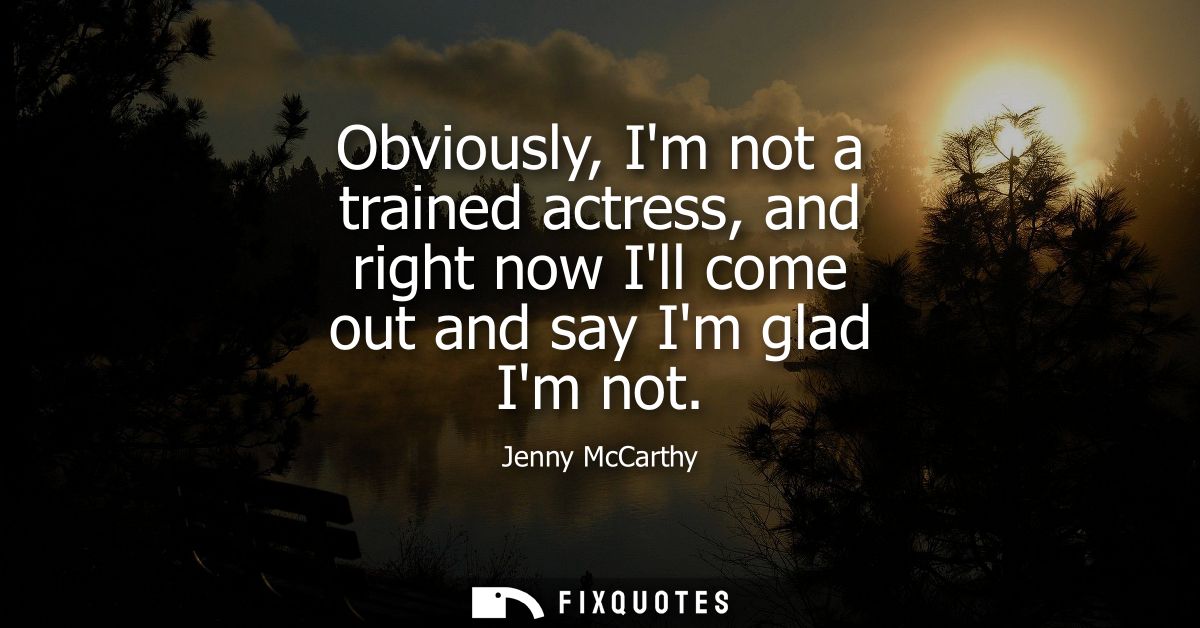 Obviously, Im not a trained actress, and right now Ill come out and say Im glad Im not