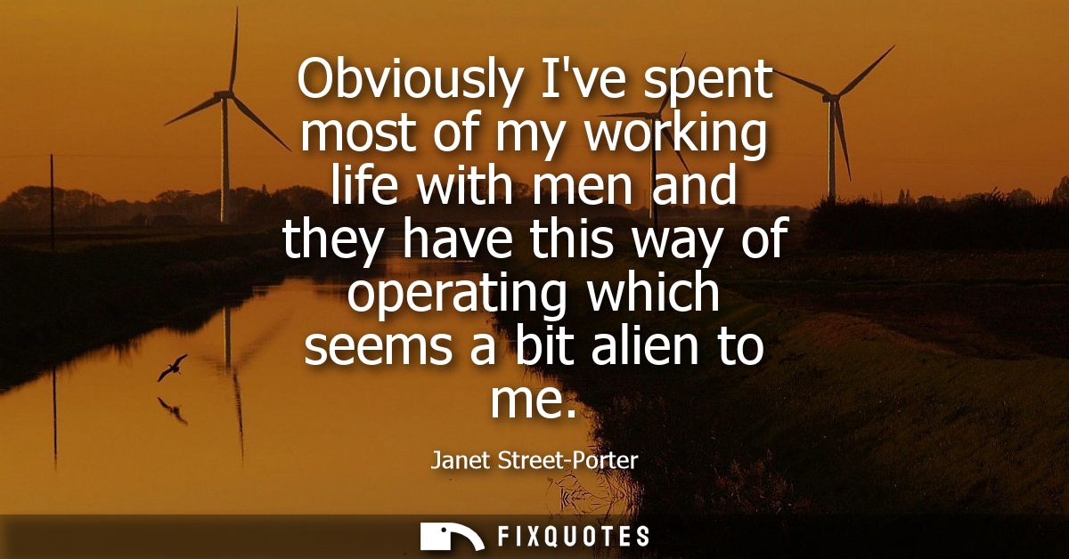 Obviously Ive spent most of my working life with men and they have this way of operating which seems a bit alien to me