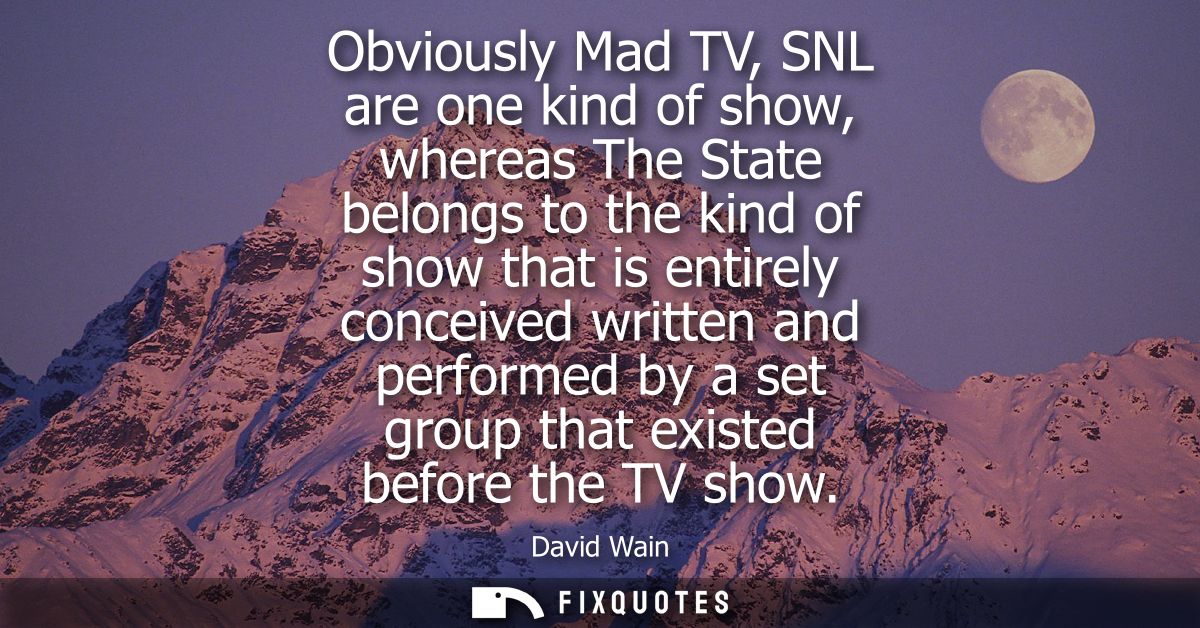 Obviously Mad TV, SNL are one kind of show, whereas The State belongs to the kind of show that is entirely conceived wri